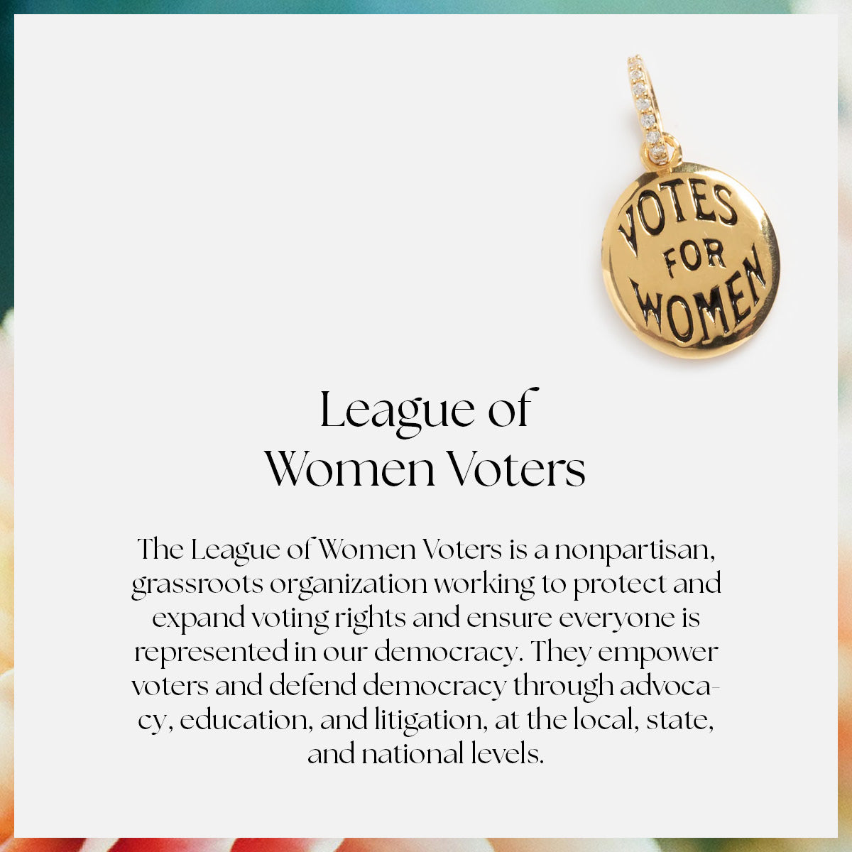 The Limited Edition Women's History Month Charm, a gold pendant reading VOTES FOR WOMEN, honors the League of Women Voters—a nonpartisan champion of voting rights and democracy—making it perfect for celebrating Women's History Month.